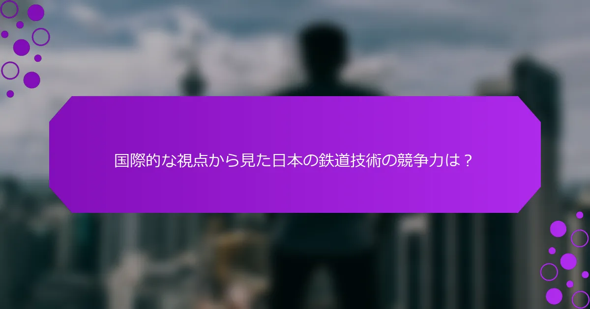 国際的な視点から見た日本の鉄道技術の競争力は？